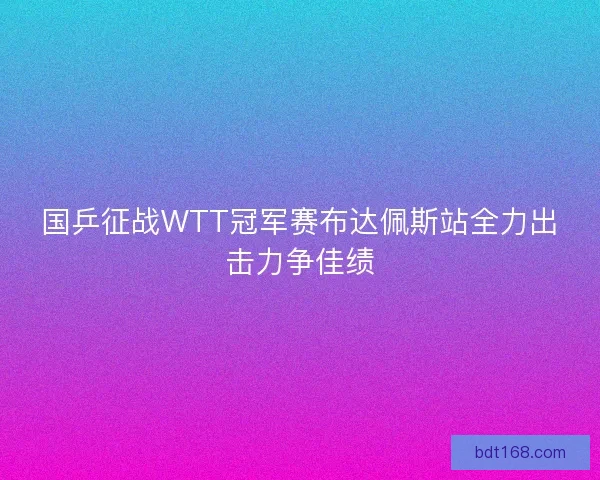 国乒征战WTT冠军赛布达佩斯站全力出击力争佳绩