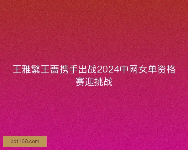 王雅繁王蔷携手出战2024中网女单资格赛迎挑战