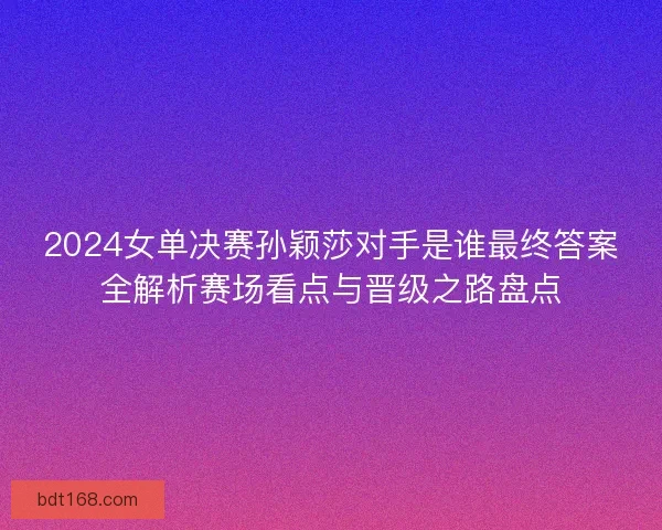 2024女单决赛孙颖莎对手是谁最终答案全解析赛场看点与晋级之路盘点