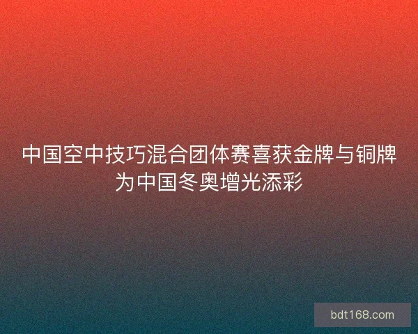 中国空中技巧混合团体赛喜获金牌与铜牌为中国冬奥增光添彩