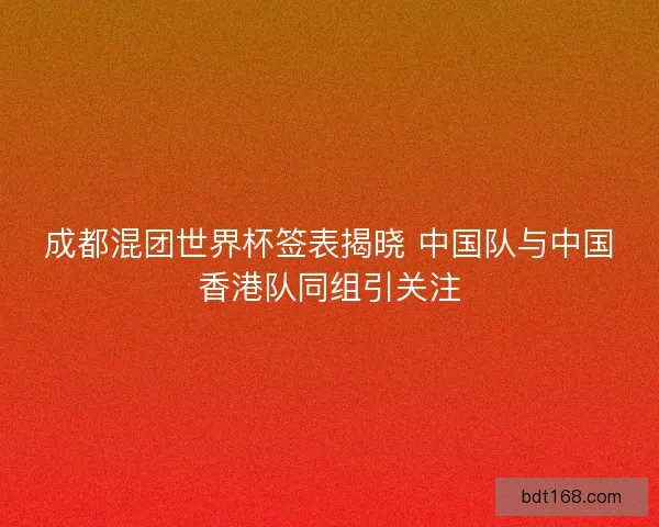 成都混团世界杯签表揭晓 中国队与中国香港队同组引关注