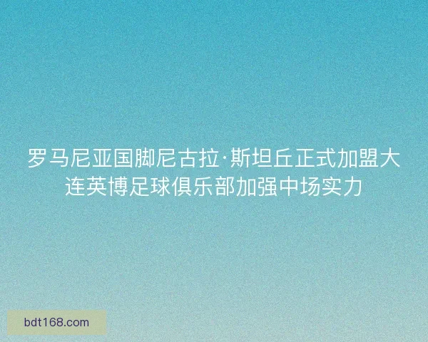 罗马尼亚国脚尼古拉·斯坦丘正式加盟大连英博足球俱乐部加强中场实力