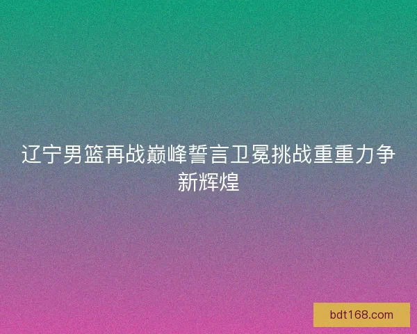 辽宁男篮再战巅峰誓言卫冕挑战重重力争新辉煌