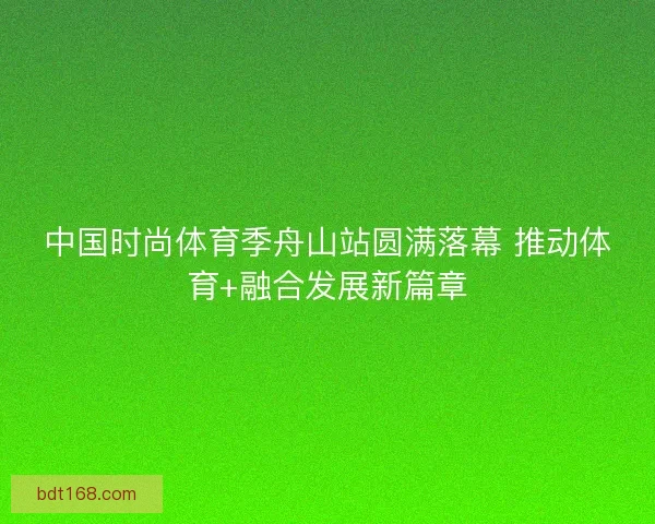 中国时尚体育季舟山站圆满落幕 推动体育+融合发展新篇章