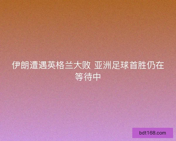 伊朗遭遇英格兰大败 亚洲足球首胜仍在等待中