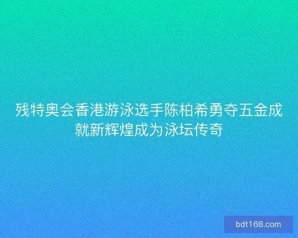 残特奥会香港游泳选手陈柏希勇夺五金成就新辉煌成为泳坛传奇