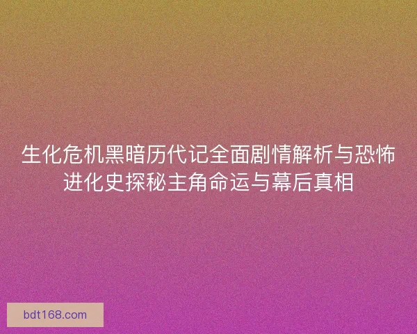 生化危机黑暗历代记全面剧情解析与恐怖进化史探秘主角命运与幕后真相