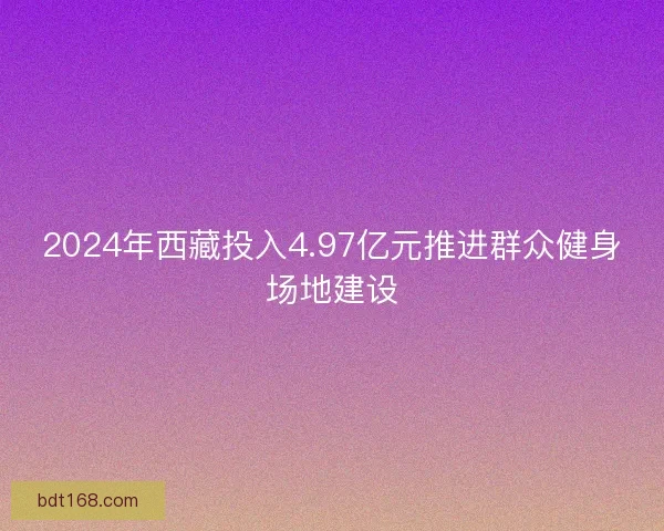 2024年西藏投入4.97亿元推进群众健身场地建设