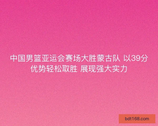 中国男篮亚运会赛场大胜蒙古队 以39分优势轻松取胜 展现强大实力