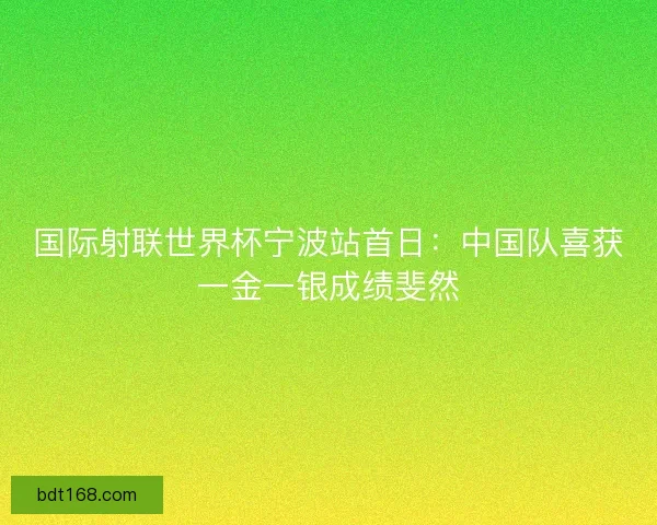 国际射联世界杯宁波站首日：中国队喜获一金一银成绩斐然