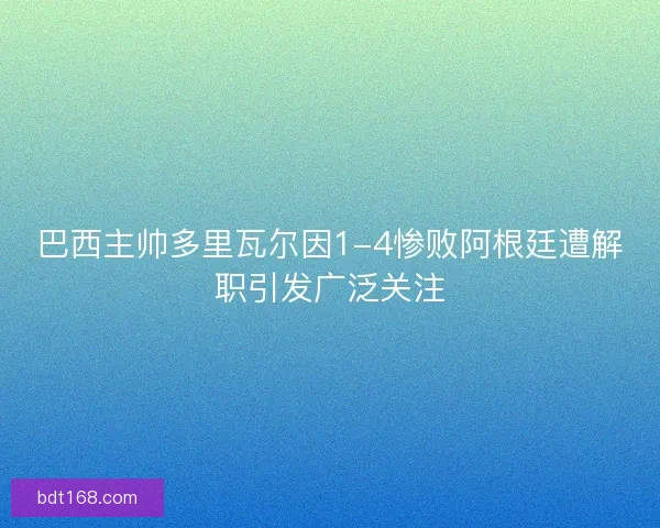 巴西主帅多里瓦尔因1-4惨败阿根廷遭解职引发广泛关注
