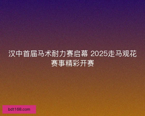 汉中首届马术耐力赛启幕 2025走马观花赛事精彩开赛