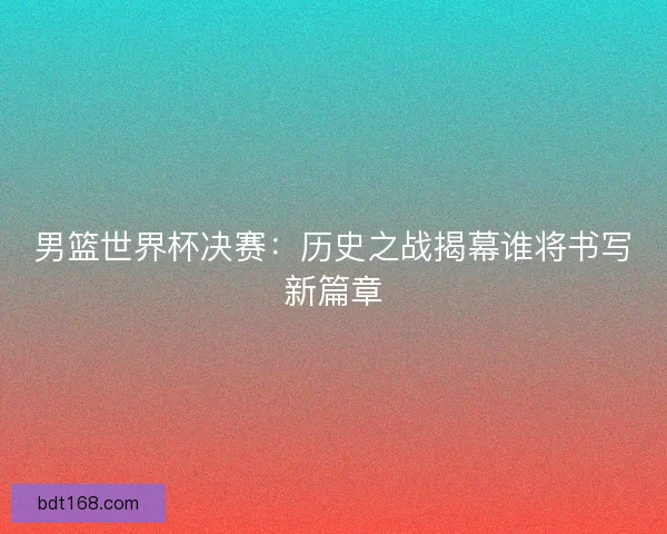 男篮世界杯决赛:历史之战揭幕谁将书写新篇章 男篮世界杯决赛:历史之战揭幕谁将书写新篇章