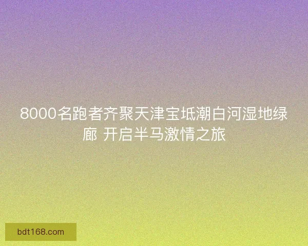 8000名跑者齐聚天津宝坻潮白河湿地绿廊 开启半马激情之旅