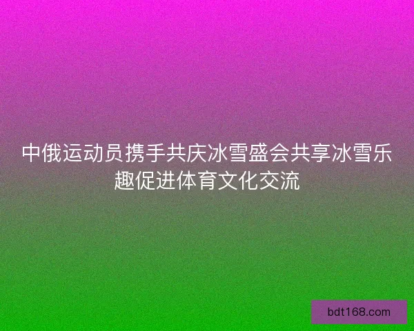 中俄运动员携手共庆冰雪盛会共享冰雪乐趣促进体育文化交流 中俄运动员携手共庆冰雪盛会共享冰雪乐趣促进体育文化交流