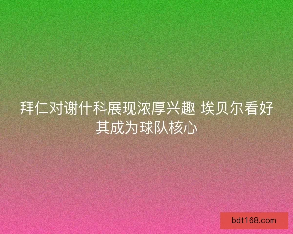 拜仁对谢什科展现浓厚兴趣 埃贝尔看好其成为球队核心 拜仁对谢什科展现浓厚兴趣 埃贝尔看好其成为球队核心