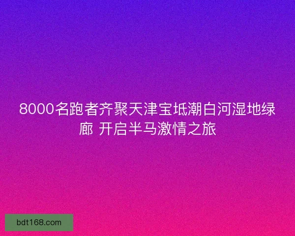 8000名跑者齐聚天津宝坻潮白河湿地绿廊 开启半马激情之旅