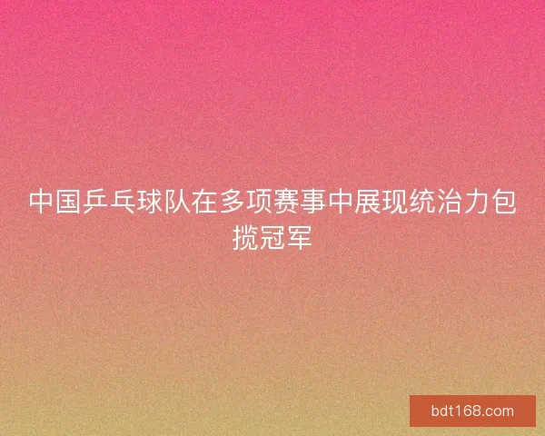 中国乒乓球队在多项赛事中展现统治力包揽冠军