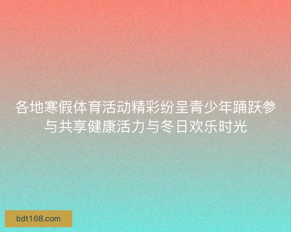 各地寒假体育活动精彩纷呈青少年踊跃参与共享健康活力与冬日欢乐时光