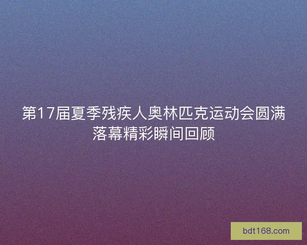第17届夏季残疾人奥林匹克运动会圆满落幕精彩瞬间回顾