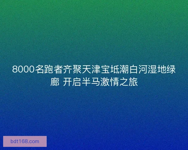 8000名跑者齐聚天津宝坻潮白河湿地绿廊 开启半马激情之旅