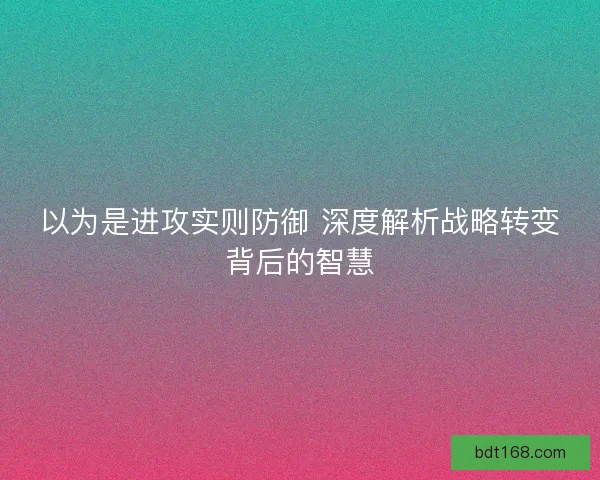 以为是进攻实则防御 深度解析战略转变背后的智慧