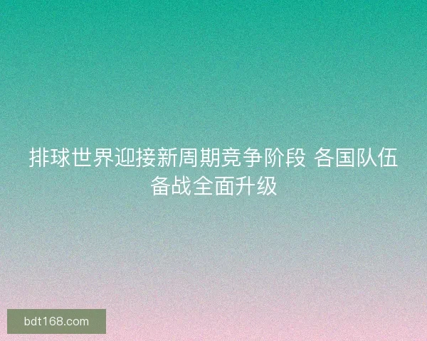 排球世界迎接新周期竞争阶段 各国队伍备战全面升级