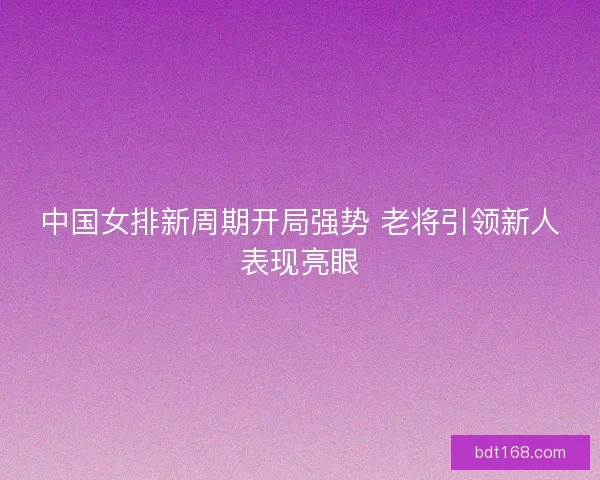 中国女排新周期开局强势 老将引领新人表现亮眼 中国女排新周期开局强势 老将引领新人表现亮眼